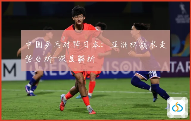 中国乒乓对阵日本：亚洲杯战术走势分析-深度解析