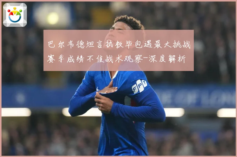 巴尔韦德坦言执教毕包遇最大挑战赛季成绩不佳战术观察-深度解析